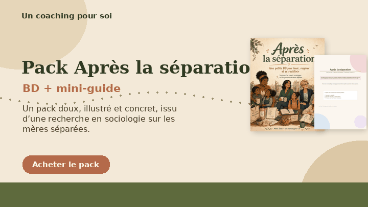 Pack Après la séparation — BD + mini-guide
Un pack doux, illustré et concret, issu d’une recherche en sociologie sur les parcours de mères séparées.

La BD Après la séparation vous aide à mettre des mots sur ce que vous traversez, à vous sentir moins seule et à comprendre qu’il n’y a pas une seule manière de “s’en sortir”.

Le mini-guide Où j’en suis après la séparation ? vous accompagne pour faire le point, vous situer sans culpabiliser, identifier vos besoins et poser un premier pas réaliste.

Ce pack transforme un travail de recherche sociologique en ressources accessibles pour mieux comprendre l’après-rupture : les enfants, le logement, les ressources, les liens, la fatigue, mais aussi les possibilités de se redéfinir.

Contenu :
1 BD illustrée de 10 pages en PDF
1 mini-guide individuel en PDF
Prix : 14,90 €